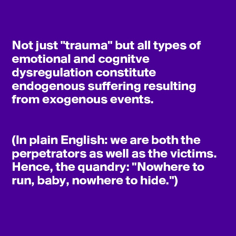 

Not just "trauma" but all types of emotional and cognitve dysregulation constitute endogenous suffering resulting from exogenous events.


(In plain English: we are both the perpetrators as well as the victims. Hence, the quandry: "Nowhere to run, baby, nowhere to hide.")

 