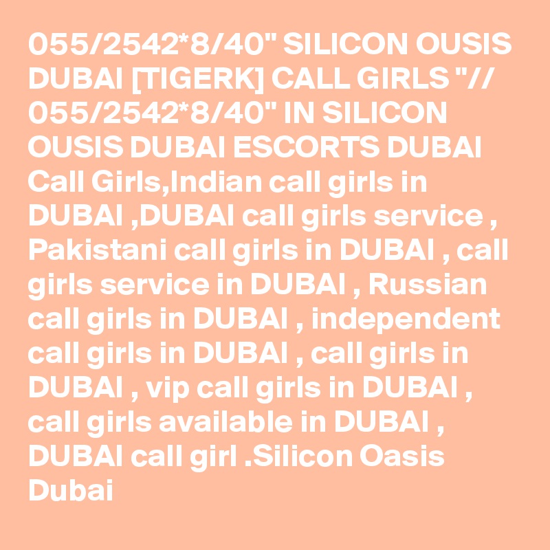 055/2542*8/40" SILICON OUSIS DUBAI [TIGERK] CALL GIRLS "// 055/2542*8/40" IN SILICON OUSIS DUBAI ESCORTS DUBAI Call Girls,Indian call girls in DUBAI ,DUBAI call girls service , Pakistani call girls in DUBAI , call girls service in DUBAI , Russian call girls in DUBAI , independent call girls in DUBAI , call girls in DUBAI , vip call girls in DUBAI , call girls available in DUBAI , DUBAI call girl .Silicon Oasis Dubai