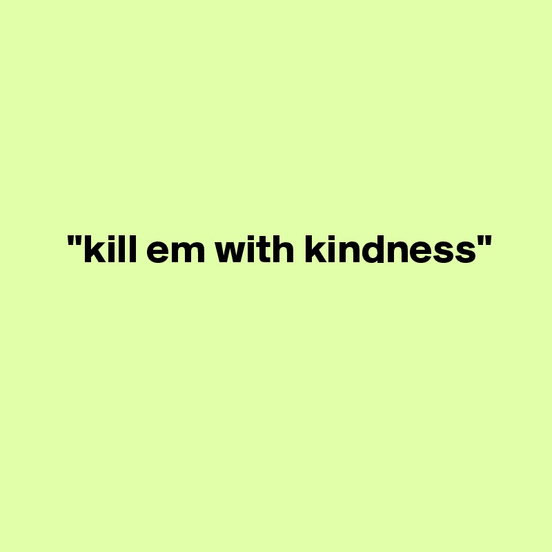 




     "kill em with kindness"





