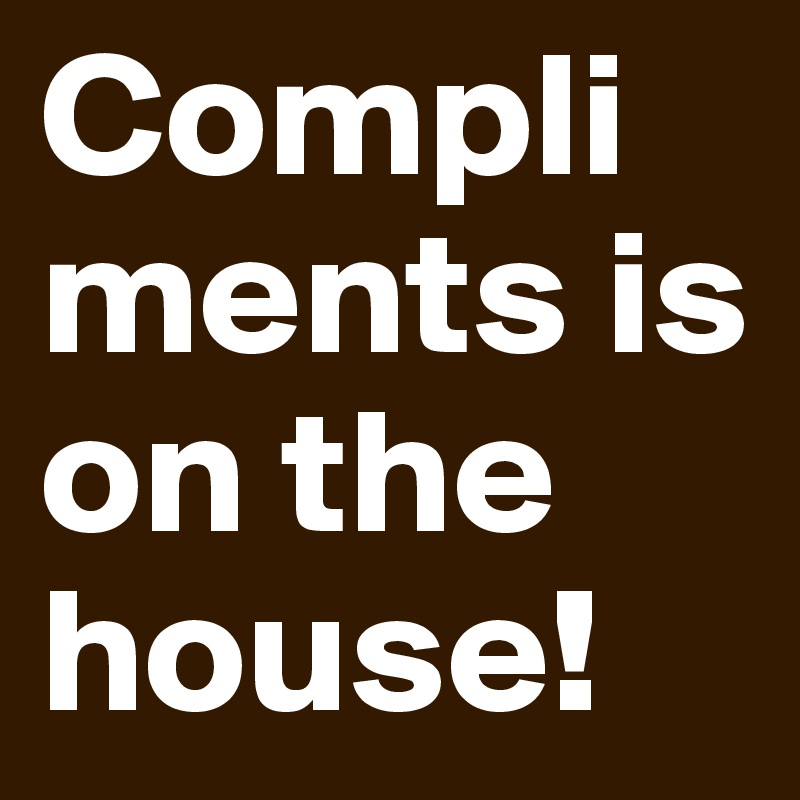Compliments is on the house!