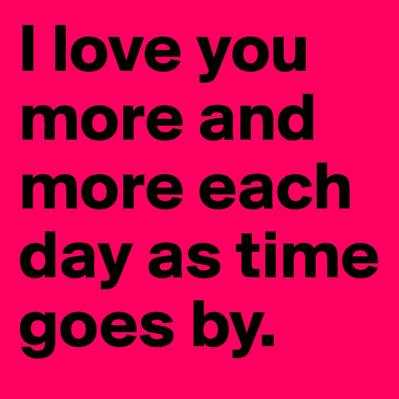 I love you more and more each day as time goes by.