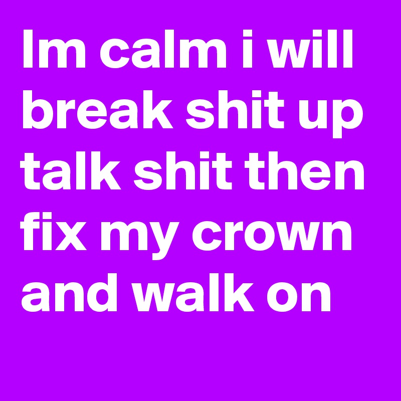 Im calm i will break shit up talk shit then fix my crown and walk on