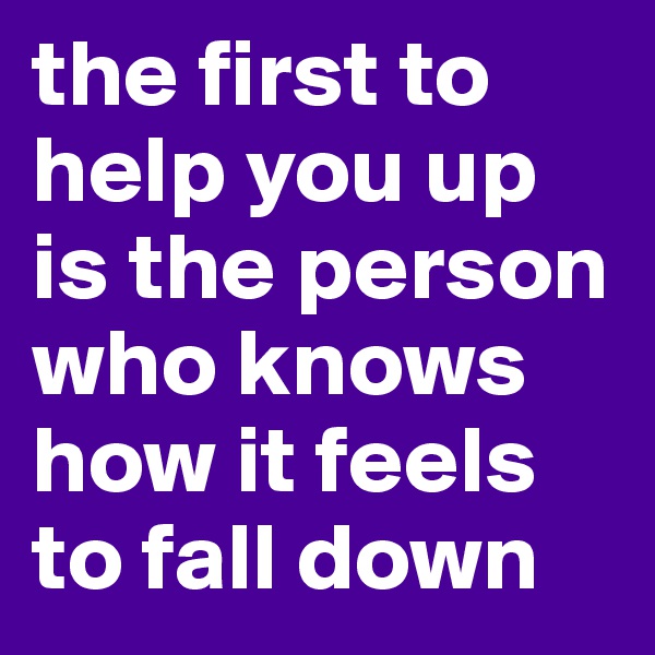the first to help you up is the person who knows how it feels to fall down