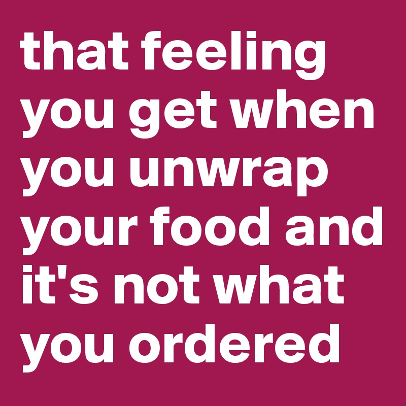 that feeling you get when you unwrap your food and it's not what you ordered