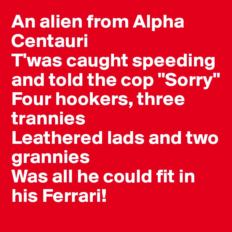 An alien from Alpha Centauri
T'was caught speeding and told the cop "Sorry"
Four hookers, three trannies
Leathered lads and two grannies
Was all he could fit in his Ferrari!