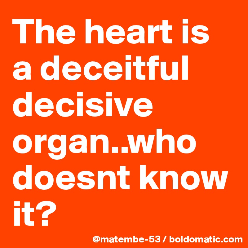 The heart is a deceitful decisive organ..who doesnt know it?