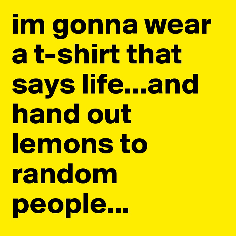 im gonna wear a t-shirt that says life...and hand out lemons to random people...