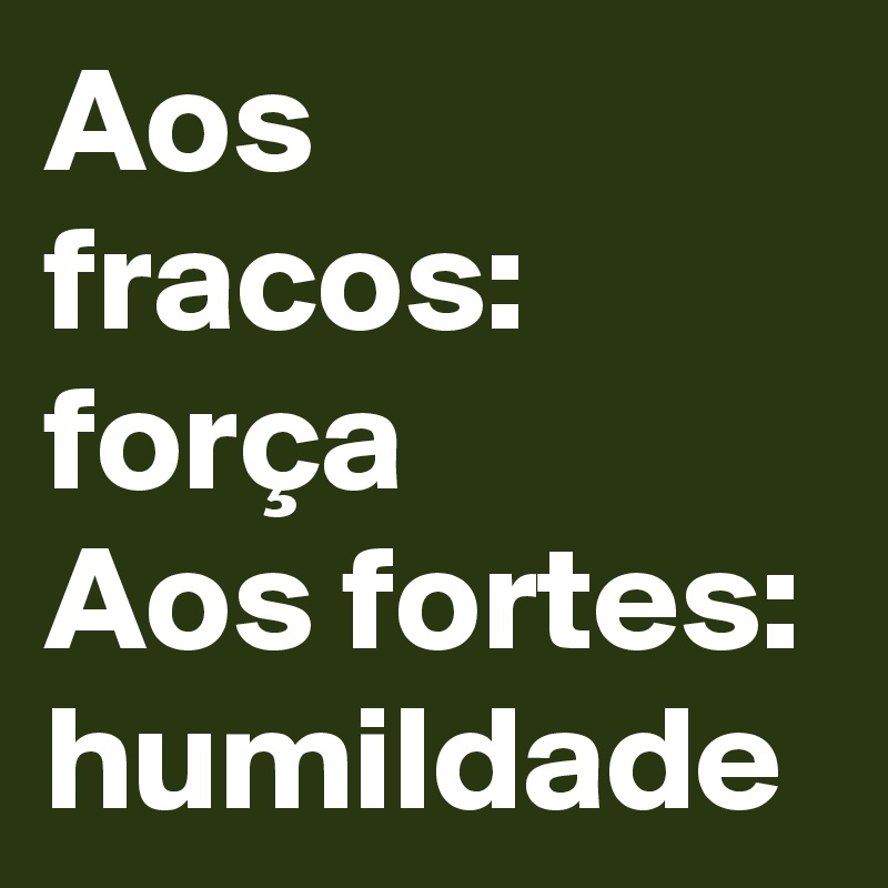 Aos fracos: força
Aos fortes: humildade