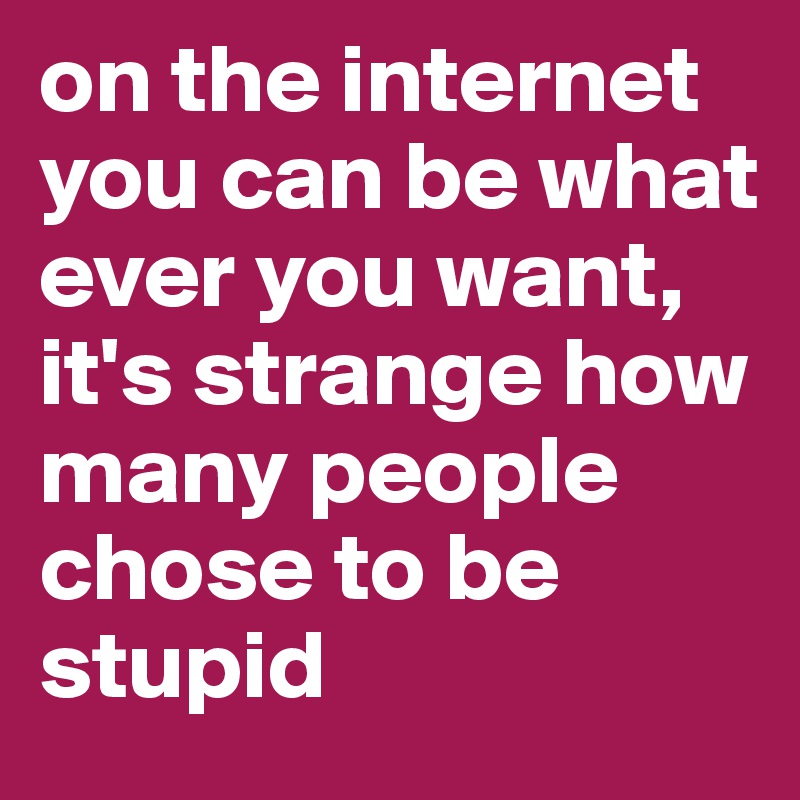 on the internet you can be what ever you want, it's strange how many people chose to be stupid