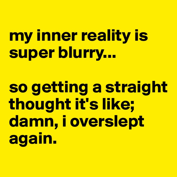 
my inner reality is super blurry... 

so getting a straight
thought it's like; damn, i overslept again.
