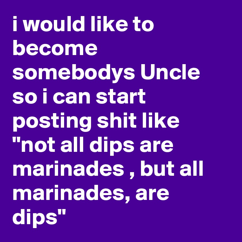 i would like to become somebodys Uncle so i can start posting shit like "not all dips are marinades , but all marinades, are dips"
