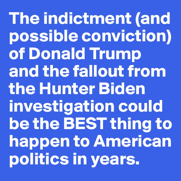The indictment (and possible conviction) of Donald Trump and the fallout from the Hunter Biden investigation could be the BEST thing to happen to American politics in years.