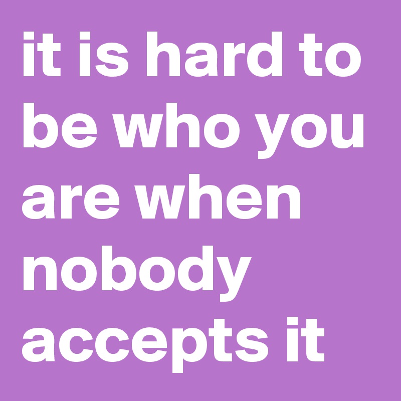 it is hard to be who you are when nobody accepts it
