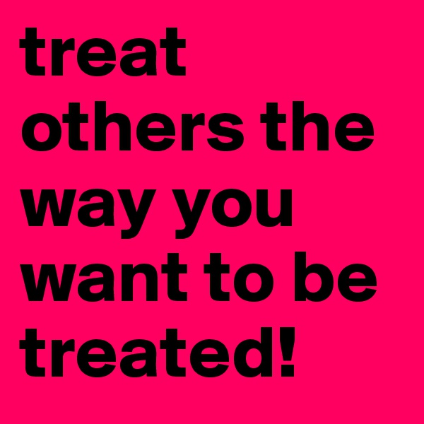 treat others the way you want to be treated!