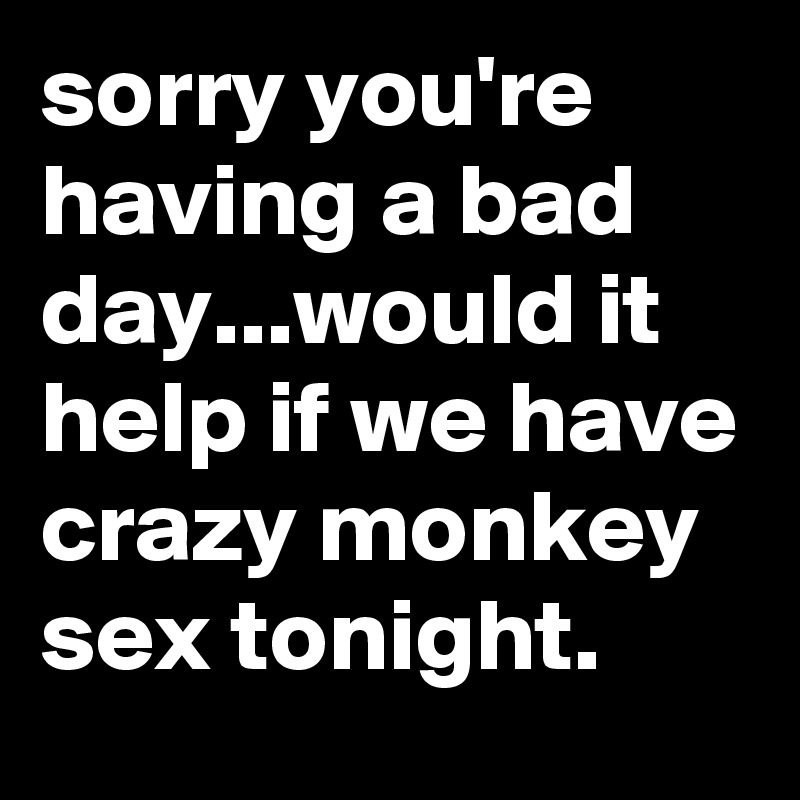 sorry you're having a bad day...would it help if we have crazy monkey sex tonight. 