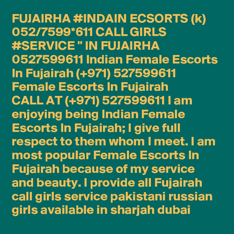 FUJAIRHA #INDAIN ECSORTS (k) 052/7599*611 CALL GIRLS #SERVICE " IN FUJAIRHA 0527599611 Indian Female Escorts In Fujairah (+971) 527599611 Female Escorts In Fujairah
CALL AT (+971) 527599611 I am enjoying being Indian Female Escorts In Fujairah; I give full respect to them whom I meet. I am most popular Female Escorts In Fujairah because of my service and beauty. I provide all Fujairah call girls service pakistani russian girls available in sharjah dubai 