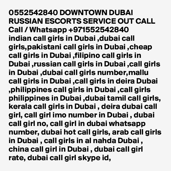 0552542840 DOWNTOWN DUBAI RUSSIAN ESCORTS SERVICE OUT CALL Call / Whatsapp +971552542840
indian call girls in Dubai ,dubai call girls,pakistani call girls in Dubai ,cheap call girls in Dubai ,filipino call girls in Dubai ,russian call girls in Dubai ,call girls in Dubai ,dubai call girls number,mallu call girls in Dubai ,call girls in deira Dubai ,philippines call girls in Dubai ,call girls philippines in Dubai ,dubai tamil call girls, kerala call girls in Dubai , deira dubai call girl, call girl imo number in Dubai , dubai call girl no, call girl in dubai whatsapp number, dubai hot call girls, arab call girls in Dubai , call girls in al nahda Dubai , china call girl in Dubai , dubai call girl rate, dubai call girl skype id, 
