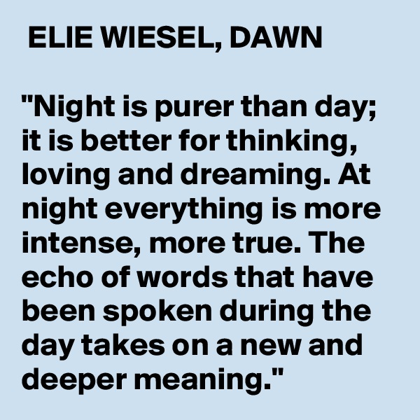  ELIE WIESEL, DAWN

"Night is purer than day; it is better for thinking, loving and dreaming. At night everything is more intense, more true. The echo of words that have been spoken during the day takes on a new and deeper meaning."
