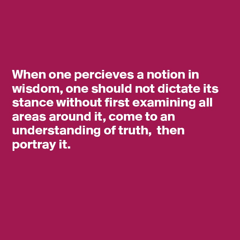 



When one percieves a notion in wisdom, one should not dictate its stance without first examining all areas around it, come to an understanding of truth,  then portray it.




