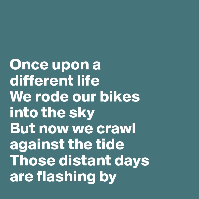 


Once upon a 
different life
We rode our bikes 
into the sky 
But now we crawl against the tide
Those distant days 
are flashing by