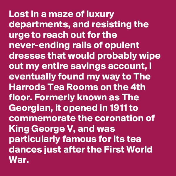 Lost in a maze of luxury departments, and resisting the urge to reach out for the never-ending rails of opulent dresses that would probably wipe out my entire savings account, I eventually found my way to The Harrods Tea Rooms on the 4th floor. Formerly known as The Georgian, it opened in 1911 to commemorate the coronation of King George V, and was particularly famous for its tea dances just after the First World War.