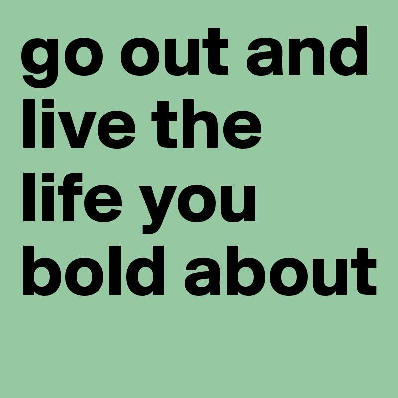 go out and live the life you bold about