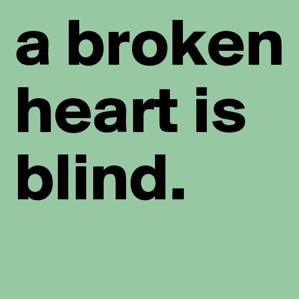 a broken heart is blind. 