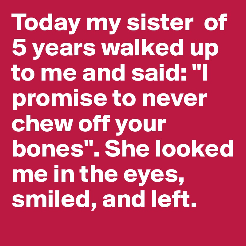 Today my sister  of 5 years walked up to me and said: "I promise to never chew off your bones". She looked me in the eyes, smiled, and left.