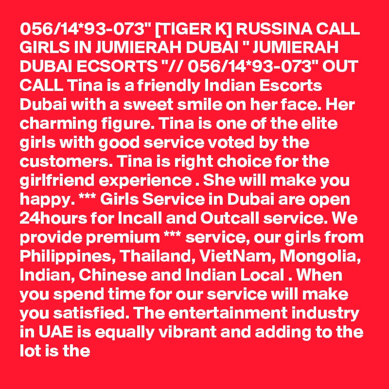 056/14*93-073" [TIGER K] RUSSINA CALL GIRLS IN JUMIERAH DUBAI " JUMIERAH DUBAI ECSORTS "// 056/14*93-073" OUT CALL Tina is a friendly Indian Escorts Dubai with a sweet smile on her face. Her charming figure. Tina is one of the elite girls with good service voted by the customers. Tina is right choice for the girlfriend experience . She will make you happy. *** Girls Service in Dubai are open 24hours for Incall and Outcall service. We provide premium *** service, our girls from Philippines, Thailand, VietNam, Mongolia, Indian, Chinese and Indian Local . When you spend time for our service will make you satisfied. The entertainment industry in UAE is equally vibrant and adding to the lot is the 