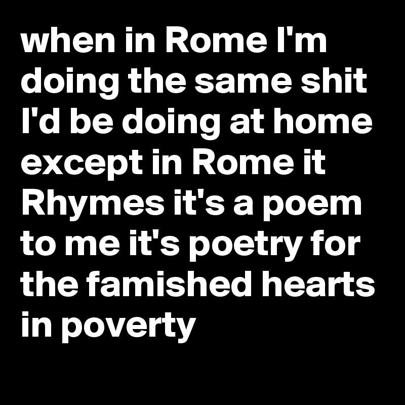 when in Rome I'm doing the same shit I'd be doing at home except in Rome it Rhymes it's a poem to me it's poetry for the famished hearts in poverty