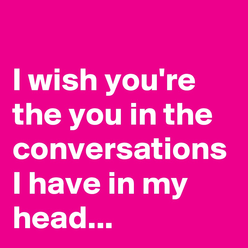 I wish you're the you in the conversations I have in my head...