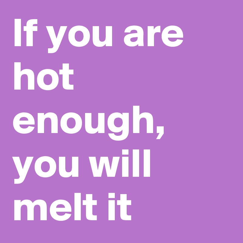 If you are hot enough, you will melt it