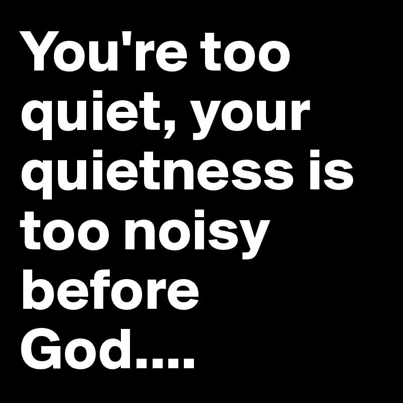 You're too quiet, your quietness is too noisy before God....