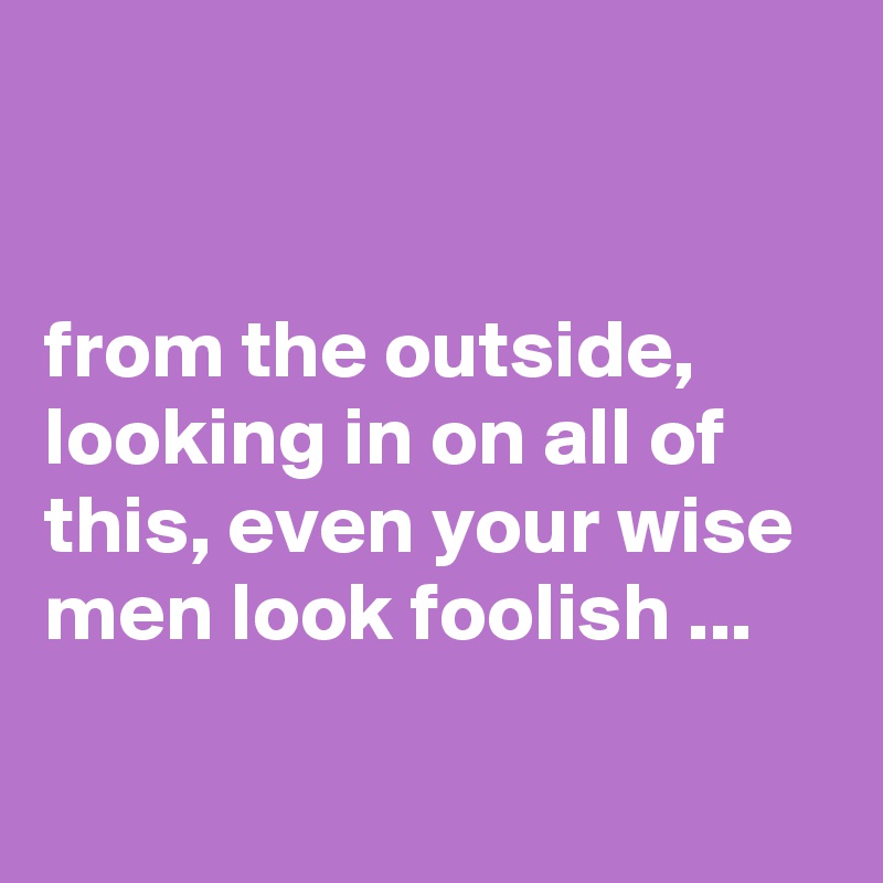 


from the outside, looking in on all of this, even your wise men look foolish ...

