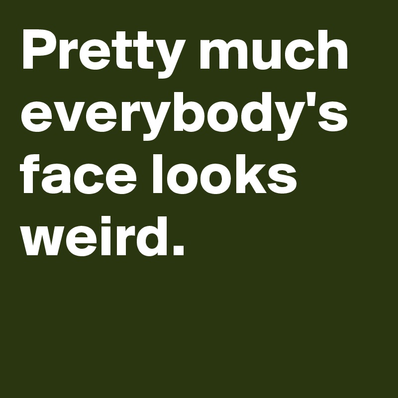 Pretty much everybody's face looks weird.
