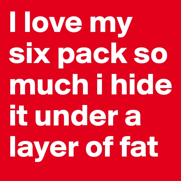 I love my six pack so much i hide it under a layer of fat