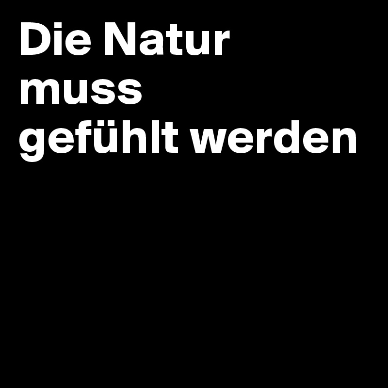 Die Natur 
muss 
gefühlt werden



