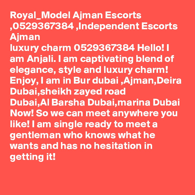 Royal_Model Ajman Escorts ,0529367384 ,Independent Escorts Ajman
luxury charm 0529367384 Hello! I am Anjali. I am captivating blend of elegance, style and luxury charm! Enjoy, I am in Bur dubai ,Ajman,Deira Dubai,sheikh zayed road
Dubai,Al Barsha Dubai,marina Dubai Now! So we can meet anywhere you like! I am single ready to meet a gentleman who knows what he wants and has no hesitation in getting it!
