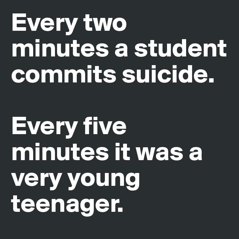 Every two minutes a student commits suicide.

Every five minutes it was a very young teenager.