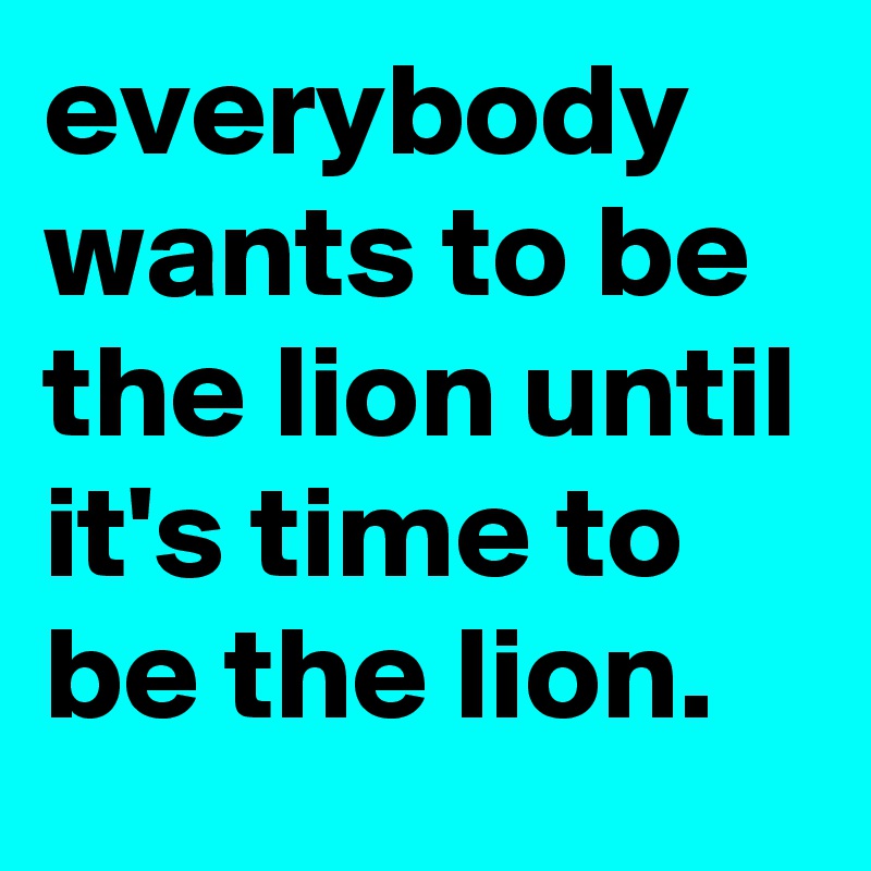 everybody wants to be the lion until it's time to be the lion.