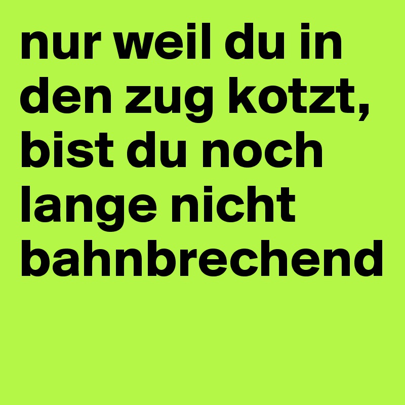 nur weil du in den zug kotzt, bist du noch lange nicht bahnbrechend
