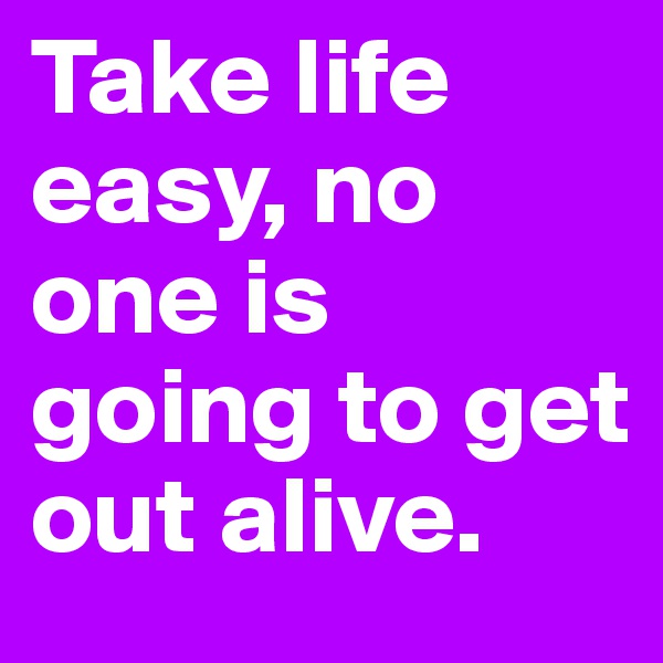 Take life easy, no one is going to get out alive.