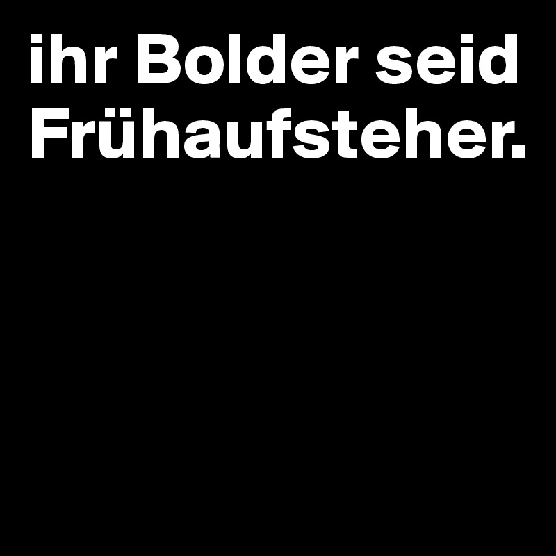 ihr Bolder seid Frühaufsteher.



