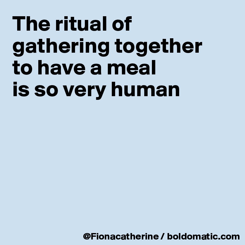 The ritual of gathering together 
to have a meal
is so very human





