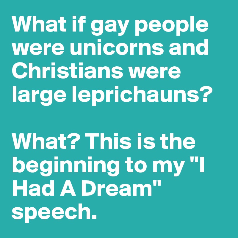What if gay people were unicorns and Christians were large leprichauns? 

What? This is the beginning to my "I Had A Dream" speech.