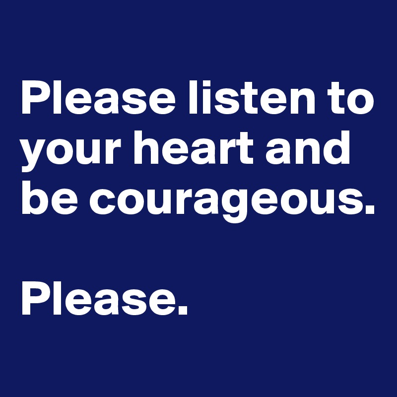 
Please listen to your heart and be courageous.

Please.