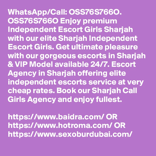 WhatsApp/Call: OSS76S766O. OSS76S766O Enjoy premium Independent Escort Girls Sharjah with our elite Sharjah Independent Escort Girls. Get ultimate pleasure with our gorgeous escorts in Sharjah & VIP Model available 24/7. Escort Agency in Sharjah offering elite independent escorts service at very cheap rates. Book our Sharjah Call Girls Agency and enjoy fullest. 

https://www.baidra.com/ OR https://www.hotroma.com/ OR https://www.sexoburdubai.com/
