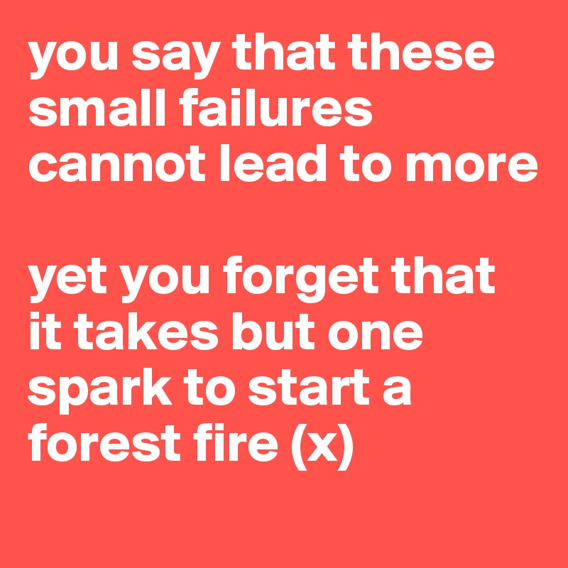 you say that these small failures cannot lead to more 

yet you forget that it takes but one spark to start a forest fire (x) 