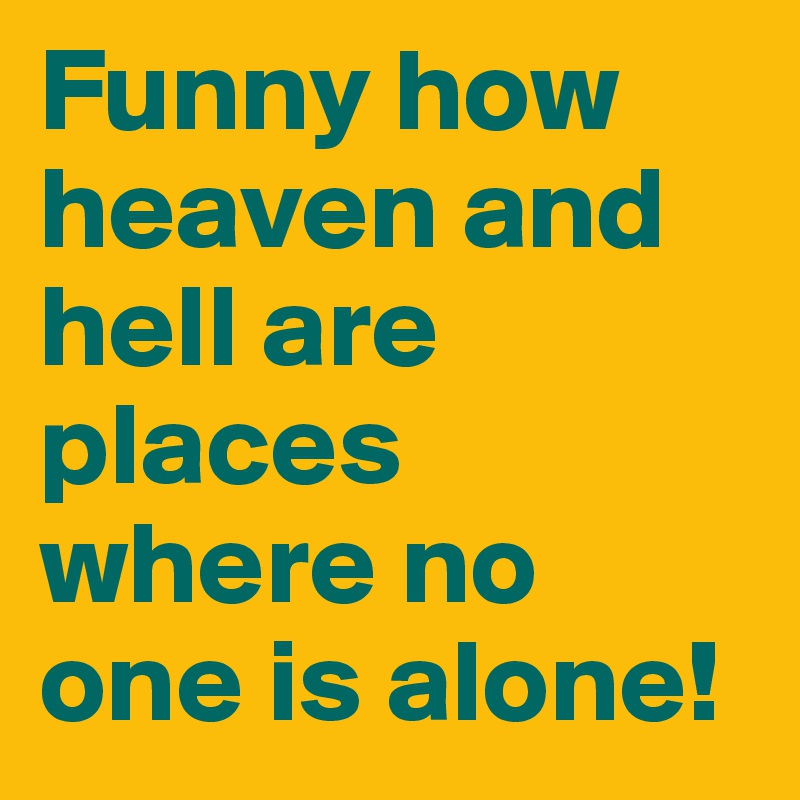 Funny how heaven and hell are places where no one is alone!