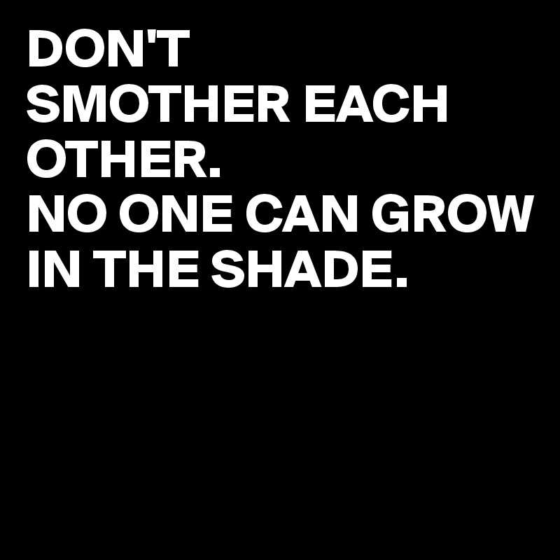 DON'T
SMOTHER EACH OTHER.
NO ONE CAN GROW IN THE SHADE.



